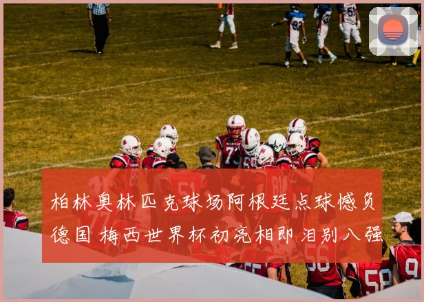 柏林奥林匹克球场阿根廷点球憾负德国 梅西世界杯初亮相即泪别八强
