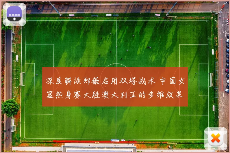 深度解读郑薇启用双塔战术 中国女篮热身赛大胜澳大利亚的多维效果剖析