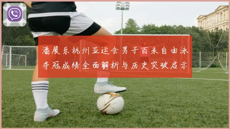潘展乐杭州亚运会男子百米自由泳夺冠成绩全面解析与历史突破启示