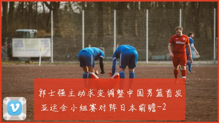 郭士强主动求变调整中国男篮首发 亚运会小组赛对阵日本前瞻