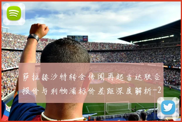 萨拉赫沙特转会传闻再起吉达联合报价与利物浦标价差距深度解析