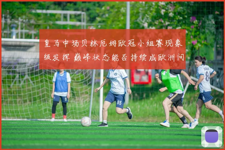 皇马中场贝林厄姆欧冠小组赛现象级发挥 巅峰状态能否持续成欧洲问鼎关键