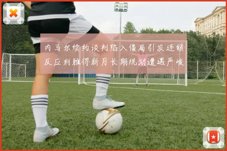 内马尔续约谈判陷入僵局引发连锁反应利雅得新月长期规划遭遇严峻考验