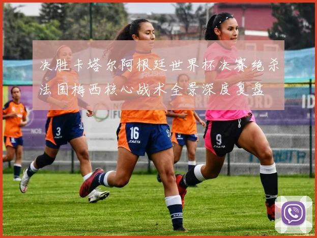 决胜卡塔尔阿根廷世界杯决赛绝杀法国梅西核心战术全景深度复盘
