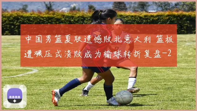 中国男篮夏联遗憾败北意大利 篮板遭碾压式溃败成为输球转折复盘