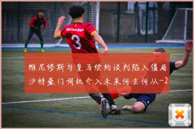 维尼修斯与皇马续约谈判陷入僵局沙特豪门伺机介入未来何去何从
