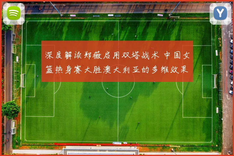 深度解读郑薇启用双塔战术 中国女篮热身赛大胜澳大利亚的多维效果剖析