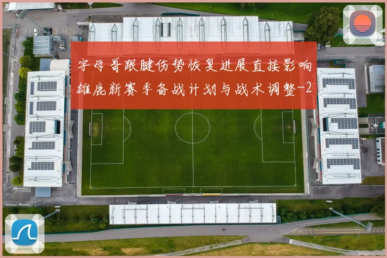 字母哥跟腱伤势恢复进展直接影响雄鹿新赛季备战计划与战术调整
