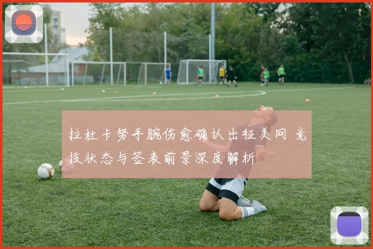 拉杜卡努手腕伤愈确认出征美网 竞技状态与签表前景深度解析
