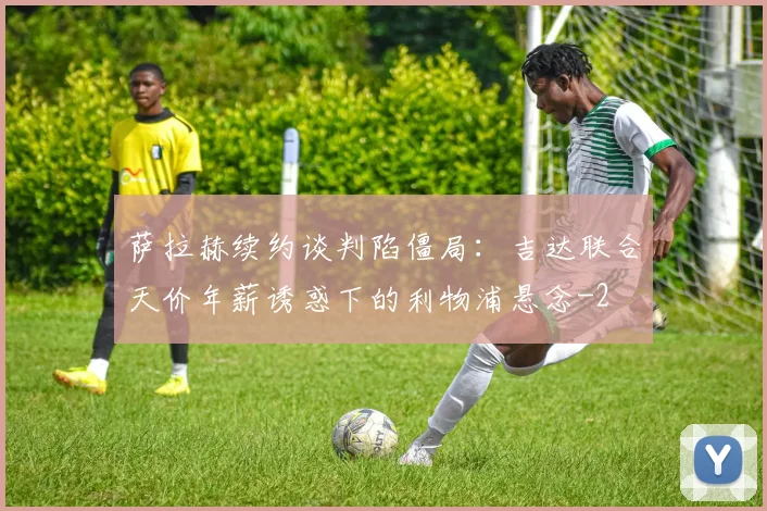 萨拉赫续约谈判陷僵局:吉达联合天价年薪诱惑下的利物浦悬念