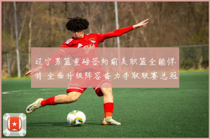 辽宁男篮重磅签约前美职篮全能悍将 全面升级阵容奋力夺取联赛总冠军
