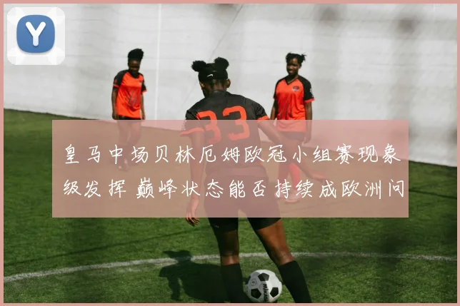 皇马中场贝林厄姆欧冠小组赛现象级发挥 巅峰状态能否持续成欧洲问鼎关键