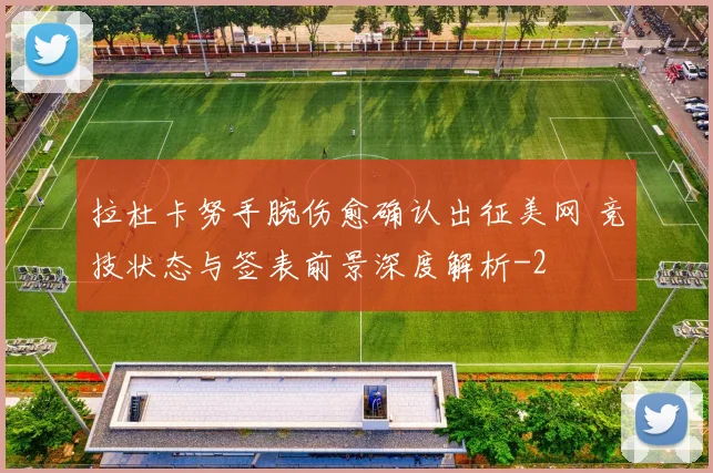 拉杜卡努手腕伤愈确认出征美网 竞技状态与签表前景深度解析