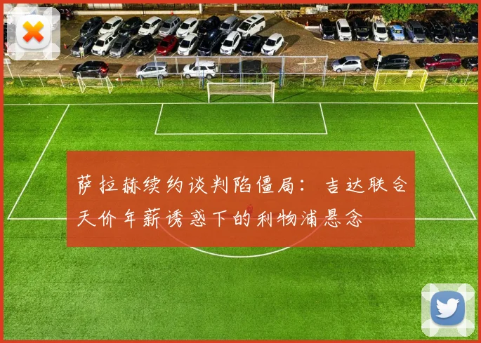 萨拉赫续约谈判陷僵局：吉达联合天价年薪诱惑下的利物浦悬念