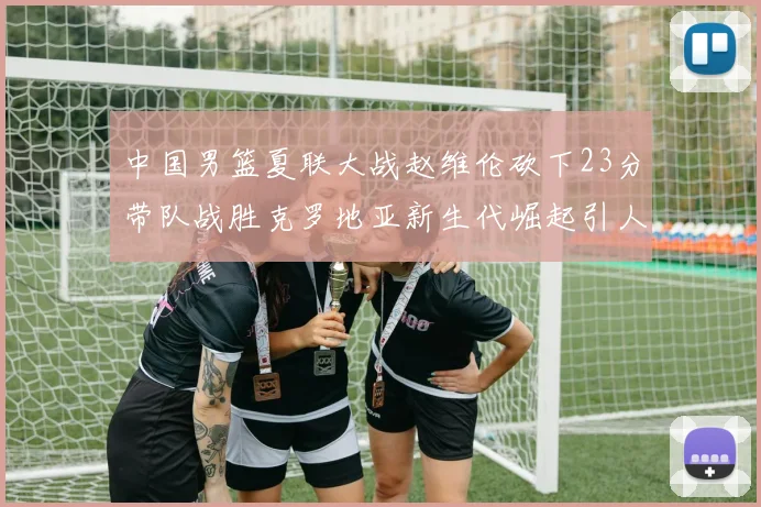 中国男篮夏联大战赵维伦砍下23分带队战胜克罗地亚新生代崛起引人注目