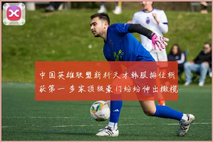 中国英雄联盟新科天才韩服排位斩获第一 多家顶级豪门纷纷伸出橄榄枝