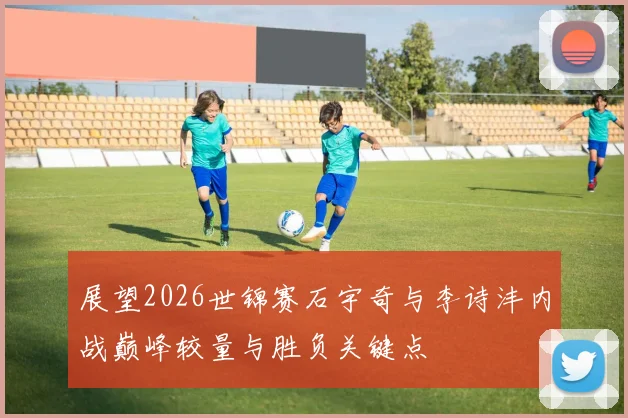 展望2026世锦赛石宇奇与李诗沣内战巅峰较量与胜负关键点