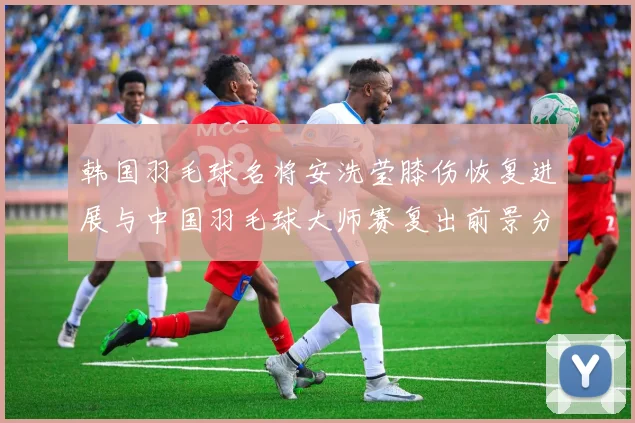 韩国羽毛球名将安洗莹膝伤恢复进展与中国羽毛球大师赛复出前景分析