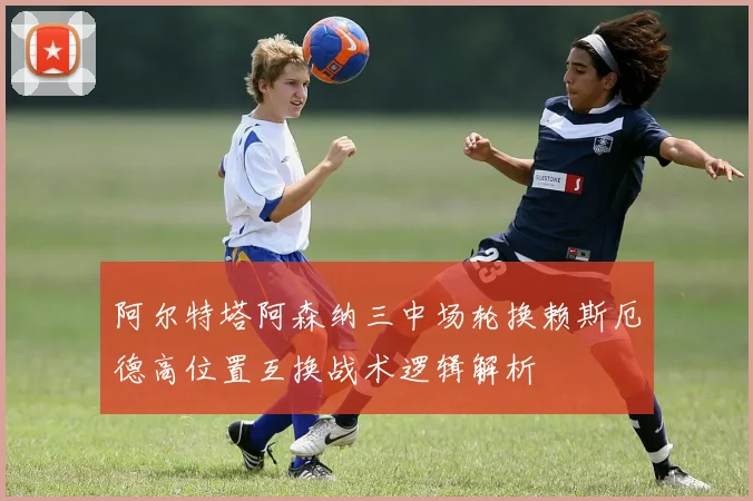 阿尔特塔阿森纳三中场轮换赖斯厄德高位置互换战术逻辑解析
