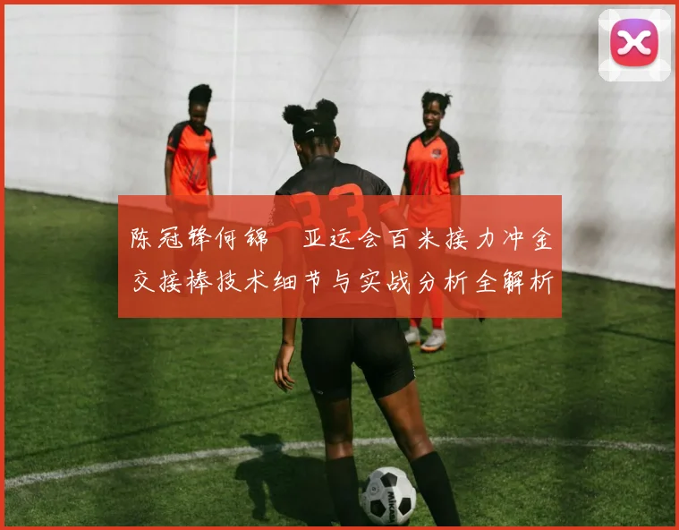 陈冠锋何锦櫶亚运会百米接力冲金交接棒技术细节与实战分析全解析
