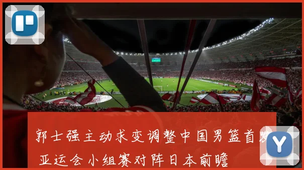 郭士强主动求变调整中国男篮首发 亚运会小组赛对阵日本前瞻