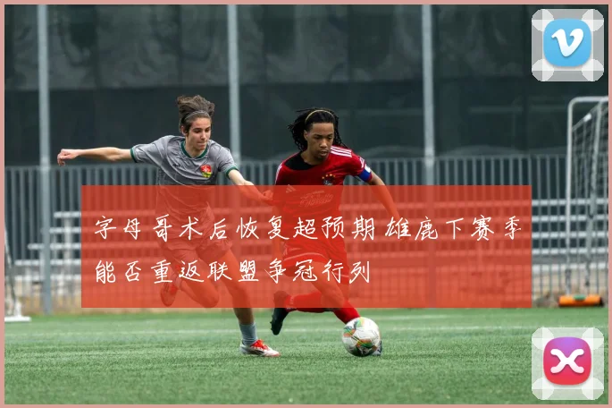 字母哥术后恢复超预期 雄鹿下赛季能否重返联盟争冠行列