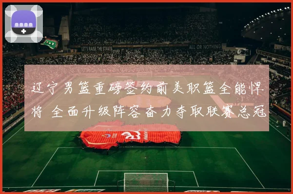 辽宁男篮重磅签约前美职篮全能悍将 全面升级阵容奋力夺取联赛总冠军