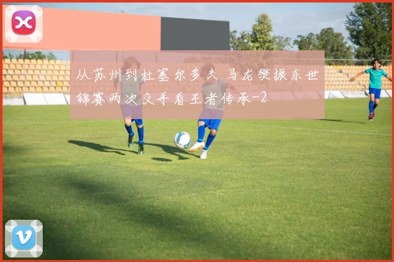 从苏州到杜塞尔多夫 马龙樊振东世锦赛两次交手看王者传承