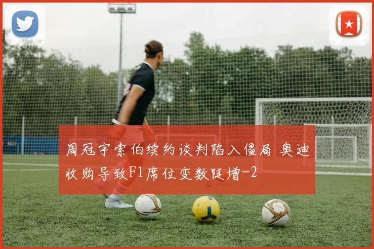 周冠宇索伯续约谈判陷入僵局 奥迪收购导致F1席位变数陡增