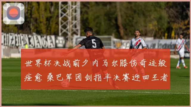 世界杯决战前夕内马尔膝伤奇迹般痊愈 桑巴军团剑指半决赛迎回王者领袖