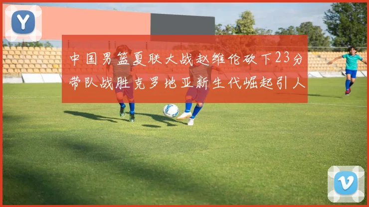 中国男篮夏联大战赵维伦砍下23分带队战胜克罗地亚新生代崛起引人注目