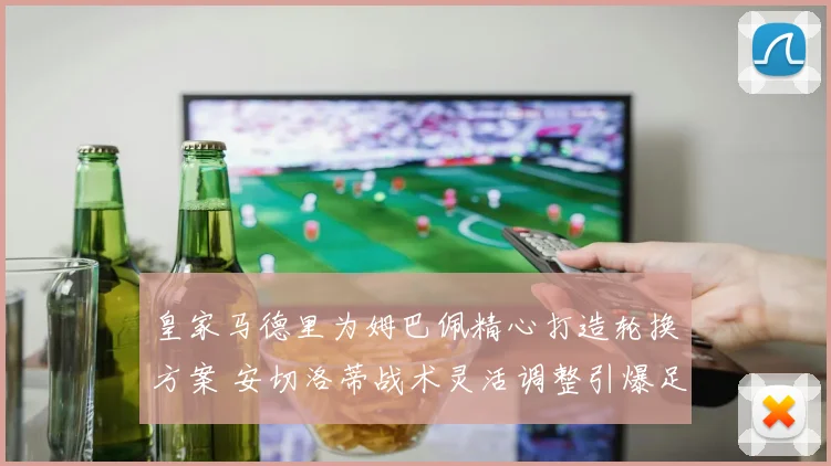 皇家马德里为姆巴佩精心打造轮换方案 安切洛蒂战术灵活调整引爆足坛热议