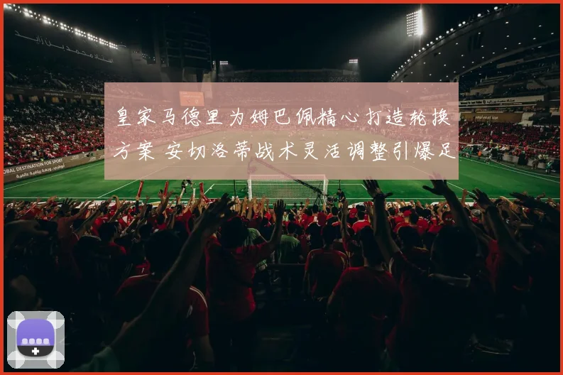皇家马德里为姆巴佩精心打造轮换方案 安切洛蒂战术灵活调整引爆足坛热议