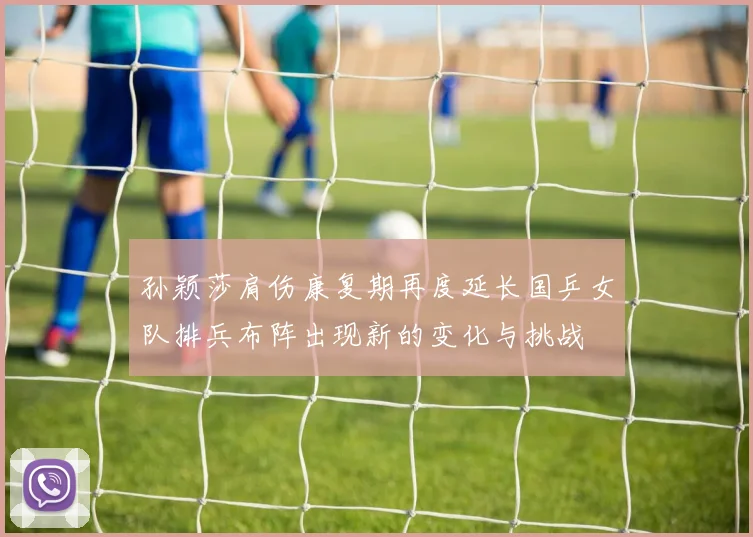孙颖莎肩伤康复期再度延长国乒女队排兵布阵出现新的变化与挑战