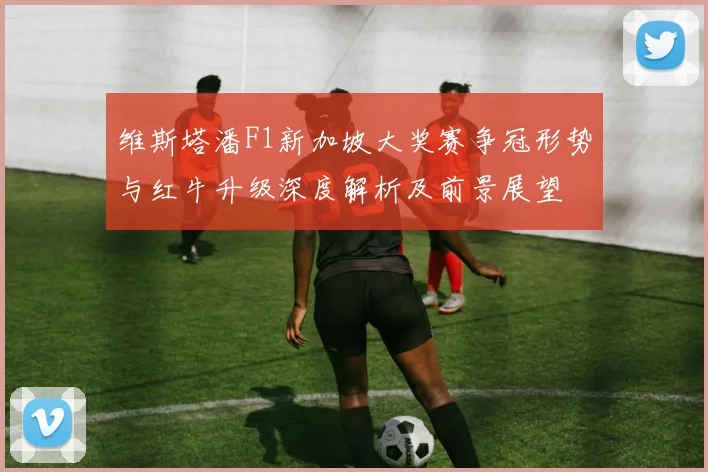 维斯塔潘F1新加坡大奖赛争冠形势与红牛升级深度解析及前景展望