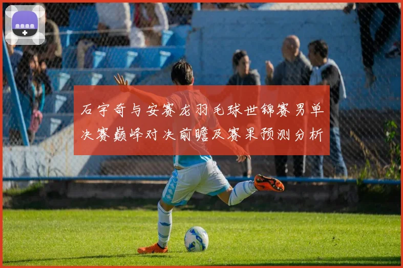 石宇奇与安赛龙羽毛球世锦赛男单决赛巅峰对决前瞻及赛果预测分析