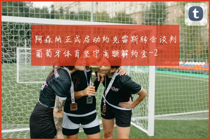 阿森纳正式启动约克雷斯转会谈判葡萄牙体育坚守高额解约金