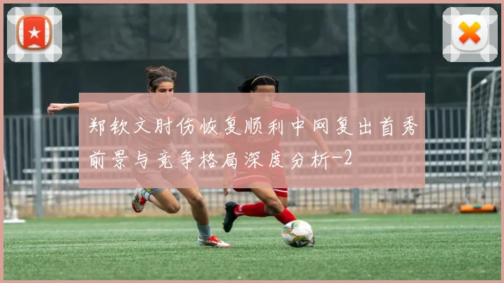 郑钦文肘伤恢复顺利中网复出首秀前景与竞争格局深度分析