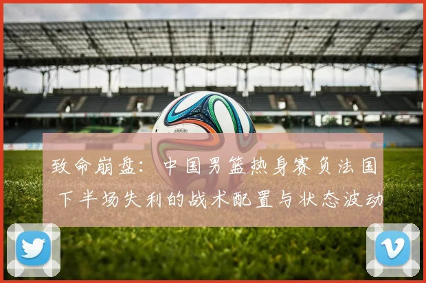 致命崩盘:中国男篮热身赛负法国 下半场失利的战术配置与状态波动全方位剖析
