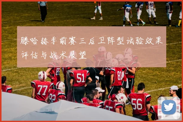滕哈赫季前赛三后卫阵型试验效果评估与战术展望