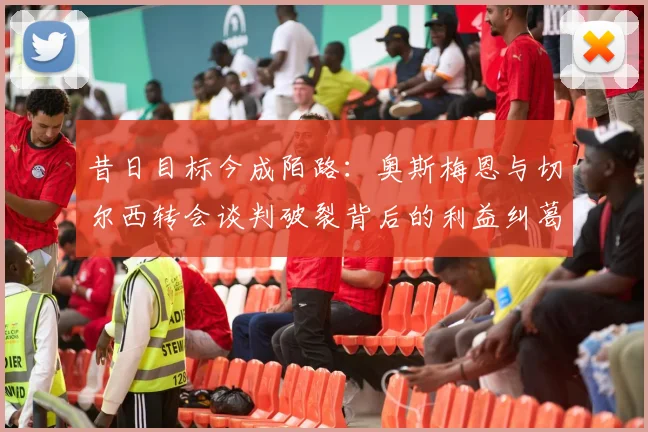 昔日目标今成陌路：奥斯梅恩与切尔西转会谈判破裂背后的利益纠葛与暗战内幕