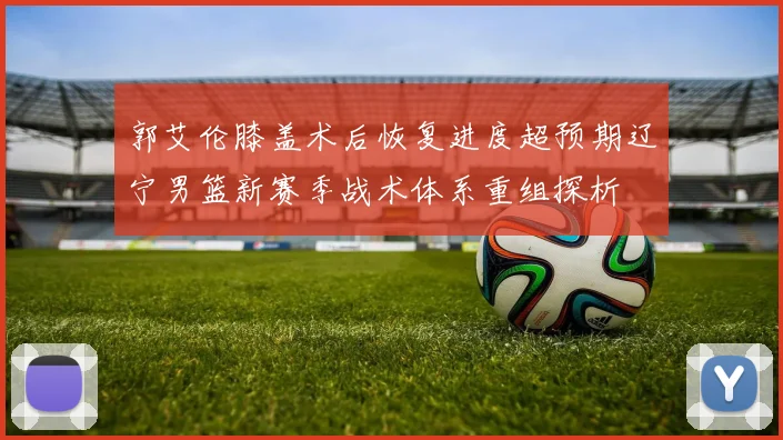 郭艾伦膝盖术后恢复进度超预期辽宁男篮新赛季战术体系重组探析