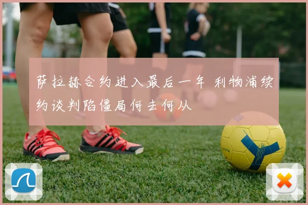 萨拉赫合约进入最后一年 利物浦续约谈判陷僵局何去何从
