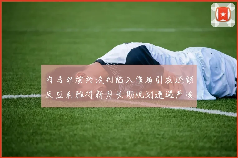 内马尔续约谈判陷入僵局引发连锁反应利雅得新月长期规划遭遇严峻考验