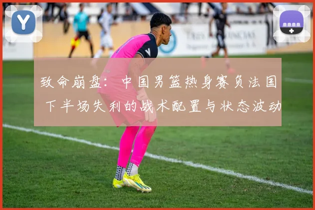 致命崩盘：中国男篮热身赛负法国 下半场失利的战术配置与状态波动全方位剖析
