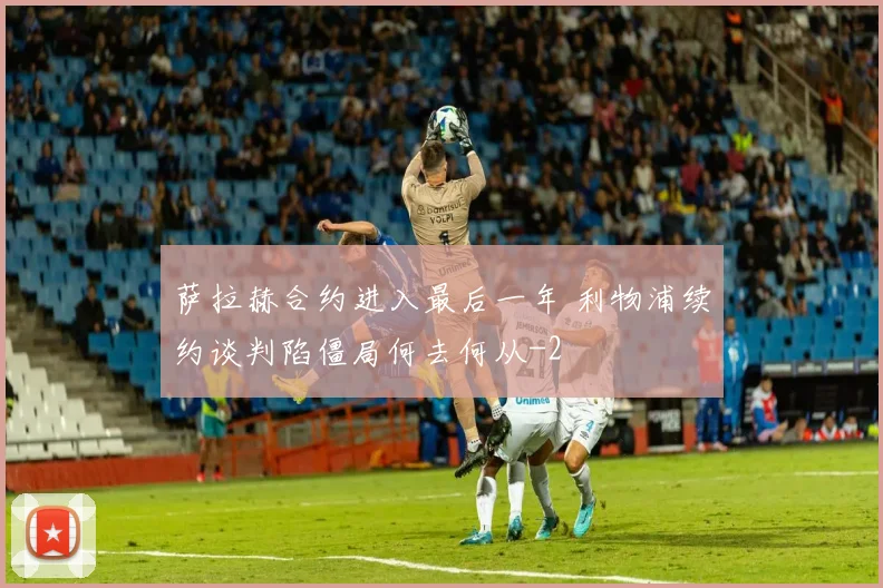 萨拉赫合约进入最后一年 利物浦续约谈判陷僵局何去何从