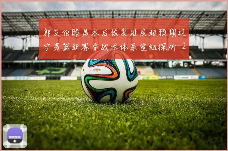 郭艾伦膝盖术后恢复进度超预期辽宁男篮新赛季战术体系重组探析