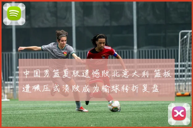 中国男篮夏联遗憾败北意大利 篮板遭碾压式溃败成为输球转折复盘