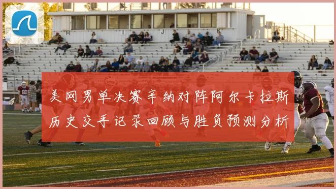 美网男单决赛辛纳对阵阿尔卡拉斯历史交手记录回顾与胜负预测分析