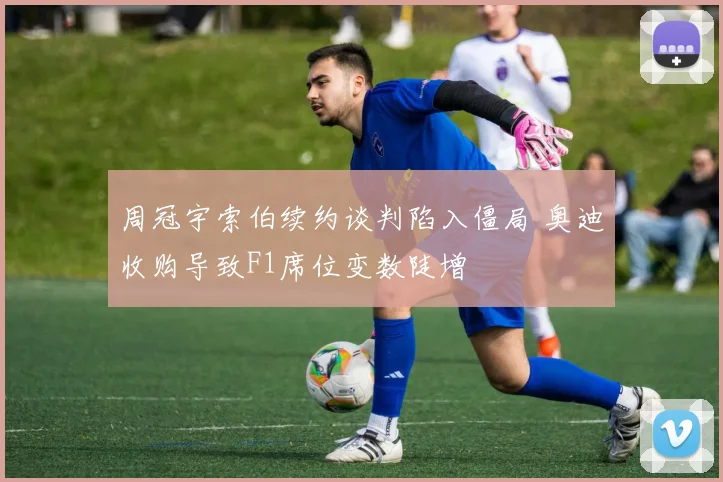 周冠宇索伯续约谈判陷入僵局 奥迪收购导致F1席位变数陡增